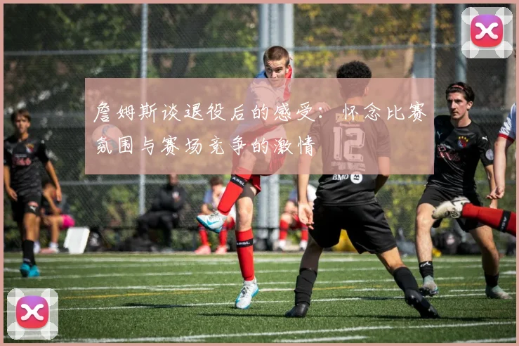 詹姆斯谈退役后的感受：怀念比赛氛围与赛场竞争的激情
