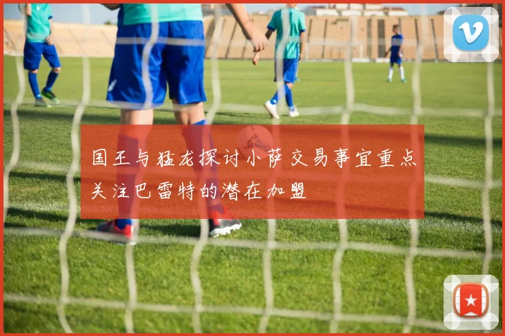 国王与猛龙探讨小萨交易事宜重点关注巴雷特的潜在加盟