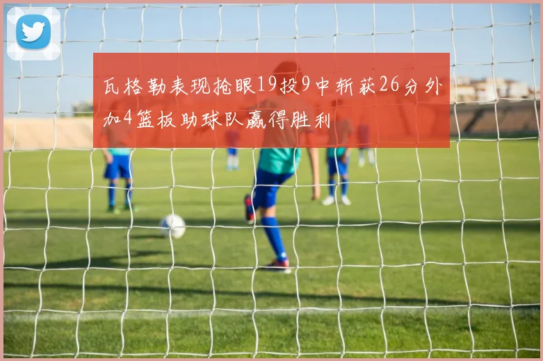 瓦格勒表现抢眼19投9中斩获26分外加4篮板助球队赢得胜利