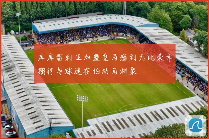 库库雷利亚加盟皇马感到无比荣幸期待与球迷在伯纳乌相聚