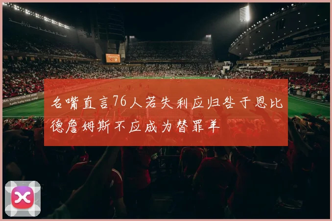 名嘴直言76人若失利应归咎于恩比德詹姆斯不应成为替罪羊
