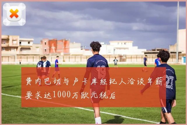费内巴切与卢卡库经纪人洽谈年薪要求达1000万欧元税后