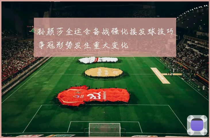 孙颖莎全运会备战强化接发球技巧争冠形势发生重大变化
